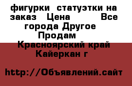 фигурки .статуэтки.на заказ › Цена ­ 250 - Все города Другое » Продам   . Красноярский край,Кайеркан г.